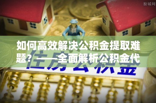 苍梧如何高效解决公积金提取难题？——全面解析公积金代办提取咨询