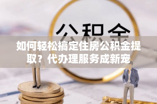 苍梧如何轻松搞定住房公积金提取？代办理服务成新宠