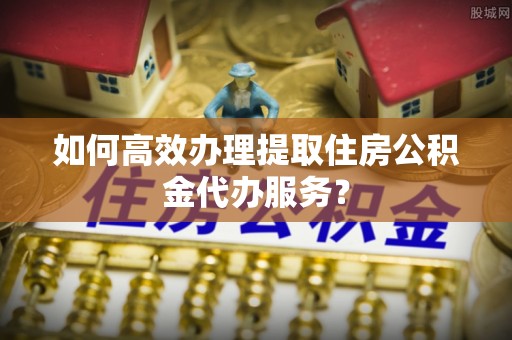 苍梧如何高效办理提取住房公积金代办服务？