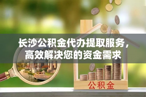 苍梧长沙公积金代办提取服务，高效解决您的资金需求