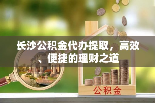 苍梧长沙公积金代办提取，高效、便捷的理财之道