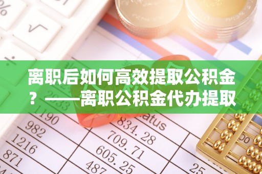 苍梧离职后如何高效提取公积金？——离职公积金代办提取全流程解析
