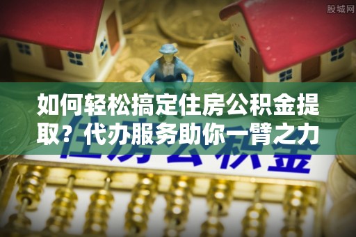 苍梧如何轻松搞定住房公积金提取？代办服务助你一臂之力